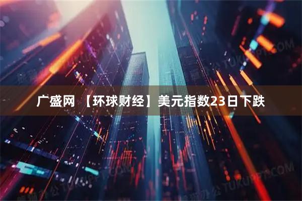 广盛网 【环球财经】美元指数23日下跌