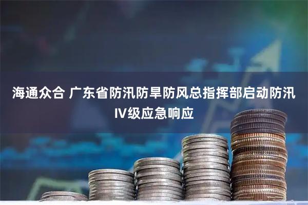 海通众合 广东省防汛防旱防风总指挥部启动防汛Ⅳ级应急响应